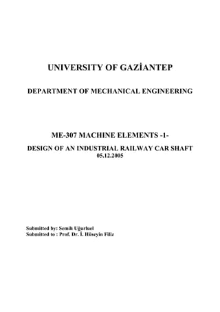 UNIVERSITY OF GAZANTEP 
DEPARTMENT OF MECHANICAL ENGINEERING 
ME-307 MACHINE ELEMENTS -1- 
DESIGN OF AN INDUSTRIAL RAILWAY CAR SHAFT 
05.12.2005 
Submitted by: Semih Ugurluel 
Submitted to : Prof. Dr. . Hüseyin Filiz 
 