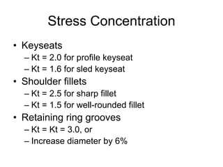 Stress Concentration 
•Keyseats 
–Kt = 2.0 for profile keyseat 
–Kt = 1.6 for sled keyseat 
•Shoulder fillets 
–Kt = 2.5 for sharp fillet 
–Kt = 1.5 for well-rounded fillet 
•Retaining ring grooves 
–Kt = Kt= 3.0, or 
–Increase diameter by 6%  