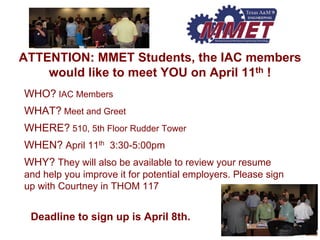 ATTENTION: MMET Students, the IAC members would like to meet YOU on April 11th! WHO?IAC MembersWHAT?Meet and GreetWHERE?510, 5th Floor Rudder TowerWHEN?April 11th3:30-5:00pmWHY?They will also be available to review your resume and help you improve it for potential employers. Please sign up with Courtney in THOM 117Deadline to sign up is April 8th.  