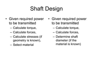 Shaft Design 
•Given required power to be transmitted 
–Calculate torque, 
–Calculate forces, 
–Calculate stresses (if geometry is known), 
–Select material 
•Given required power to be transmitted 
–Calculate torque, 
–Calculate forces, 
–Determine shaft diameter (if the material is known)  