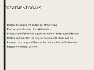 TREATMENT GOALS
• Restore the alignment and length of the femur
• Restore cortical contact for axial stability
• Preservation of the blood supply to aid union and prevent infection
• Restore and maintain full range of motion of the knee and hip
• Improve the strength of the muscles that are affected by fracture
• Restore normal gait pattern
 