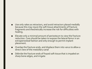 ■ Use only rakes as retractors, and avoid retractors placed medially
because this may injure the soft tissue attachments of fracture
fragments and theoretically increase the risk for difficulties with
healing.
■ Elevate only a minimal amount of periosteum to view the fracture
reduction. Care should be taken to expose the lateral femur in an
extraperiosteal fashion and only enough to permit implant
placement.
■ Overlap the fracture ends, and displace them into varus to allow a
direct view of the medullary canal
■ Débride the fracture ends of frayed soft tissue that is impaled on
sharp bone edges, and irrigate
 