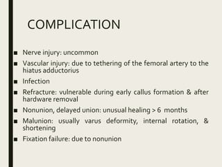 COMPLICATION
■ Nerve injury: uncommon
■ Vascular injury: due to tethering of the femoral artery to the
hiatus adductorius
■ Infection
■ Refracture: vulnerable during early callus formation & after
hardware removal
■ Nonunion, delayed union: unusual healing > 6 months
■ Malunion: usually varus deformity, internal rotation, &
shortening
■ Fixation failure: due to nonunion
 