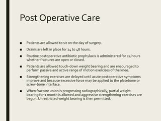 Post Operative Care
■ Patients are allowed to sit on the day of surgery.
■ Drains are left in place for 24 to 48 hours.
■ Routine postoperative antibiotic prophylaxis is administered for 24 hours
whether fractures are open or closed.
■ Patients are allowed touch-down weight bearing and are encouraged to
perform passive and active range of motion exercises of the knee.
■ Strengthening exercises are delayed until acute postoperative symptoms
improve and because excessive force may be applied to the platebone or
screw-bone interface.
■ When fracture union is progressing radiographically, partial weight
bearing for 1 month is allowed and aggressive strengthening exercises are
begun. Unrestricted weight bearing is then permitted.
 