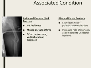 Associated Condition
Ipsilateral Femoral Neck
Fracture
■ 2-6 incidence
■ Missed 19-31% of time
■ Often basicervical,
vertical and non
displaced
Bilateral Femur Fracture
■ Significant risk of
pulmonary complication
■ Increased rate of mortality
as compared to unilateral
fractures
 