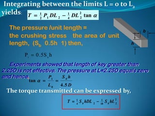 Integrating between the limits L = 0 to L2
yields: T  1 P DL  1 DL 2 tan 
                 2    1         2      4     2


   The pressure /unit length =                                                 b
   the crushing stress the area of unit
   length, (Sb 0.5h 1) then,                                               h

         P1  0 . 5 S b h
   Experiments showed that length of key greater than
2.25D is not effective. The pressure at L=2.25D equals zero
and hence,          P1    Sbh
           tan            
                      L0            4 .5 D
  The torque transmitted can be expressed by,
                                       T  1 S b hDL 2     1         2
                                           4               18
                                                                S b hL 2
 