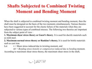 Shafts Subjected to Combined Twisting
Moment and Bending Moment
When the shaft is subjected to combined twisting moment and bending moment, then the
shaft must be designed on the basis of the two moments simultaneously. Various theories
have been suggested to account for the elastic failure of the materials when they are
subjected to various types of combined stresses. The following two theories are important
from the subject point of view :
1. Maximum shear stress theory or Guest's theory. It is used for ductile materials such
as mild steel.
2. Maximum normal stress theory or Rankine’s theory. It is used for brittle materials
such as cast iron.
Let τ = Shear stress induced due to twisting moment, and
σb = Bending stress (tensile or compressive) induced due to bending moment.
According to maximum shear stress theory, the maximum shear stress in the shaft,
 