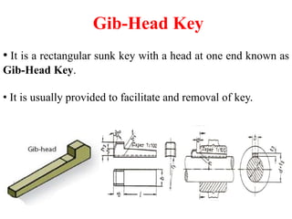 Gib-Head Key
• It is a rectangular sunk key with a head at one end known as
Gib-Head Key.
• It is usually provided to facilitate and removal of key.
 