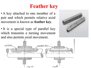 Feather key
• A key attached to one member of a
pair and which permits relative axial
movement is known as feather key.
• It is a special type of parallel key
which transmits a turning movement
and also permits axial movement.
 