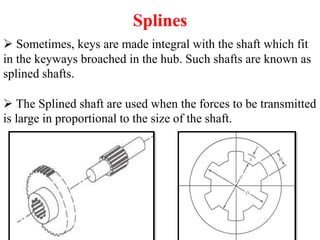 Splines
 Sometimes, keys are made integral with the shaft which fit
in the keyways broached in the hub. Such shafts are known as
splined shafts.
 The Splined shaft are used when the forces to be transmitted
is large in proportional to the size of the shaft.
 