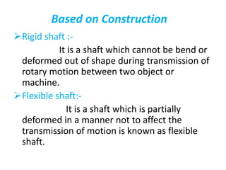 Based on Construction
Rigid shaft :-
It is a shaft which cannot be bend or
deformed out of shape during transmission of
rotary motion between two object or
machine.
Flexible shaft:-
It is a shaft which is partially
deformed in a manner not to affect the
transmission of motion is known as flexible
shaft.
 