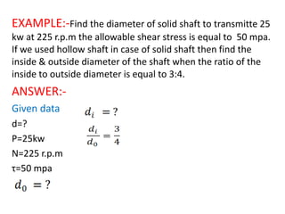 EXAMPLE:-Find the diameter of solid shaft to transmitte 25
kw at 225 r.p.m the allowable shear stress is equal to 50 mpa.
If we used hollow shaft in case of solid shaft then find the
inside & outside diameter of the shaft when the ratio of the
inside to outside diameter is equal to 3:4.
ANSWER:-
Given data
d=?
P=25kw
N=225 r.p.m
τ=50 mpa
 