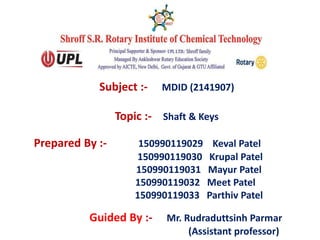Subject :- MDID (2141907)
Topic :- Shaft & Keys
Guided By :- Mr. Rudraduttsinh Parmar
(Assistant professor)
Prepared By :- 150990119029 Keval Patel
150990119030 Krupal Patel
150990119031 Mayur Patel
150990119032 Meet Patel
150990119033 Parthiv Patel
 