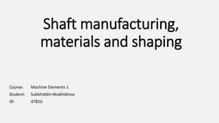 Shaft manufacturing,
materials and shaping
Course: Machine Elements 1
Student: Subkhiddin Mukhidinov
ID: 47816
 