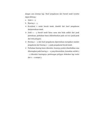 dengan cara tertutup lagi. Hasil pengukuran dari bawah tanah tersebut
dapat dihitung :
a. Jarak x – y
b. Bearing x – y
 Koordinat x untuk bawah tanah, diambil dari hasil pengukuran
daripermukaan tanah.
 Jarak x – y bawah tanah harus sama atau beda sedikit dari jarak
permukaan, perbedaan harus didistribusikan pada sisi-sisi (jarak-jarak
dari titik polygon).
 Beraing x – y dari hasil pengukuran dipermukaan merupakan standart
pengukuran dari beraing x – y pada pengukuran bawah tanah.
 Perbedaan bearing harus dikoreksi, besarnya joreksi ditambahkan atau
dikurangkan pada bearing x – a yang diasumsikan, kemudian setelah x
– a dikoreksi bearingnya, perhitungan polygon dilakukan lagi mulai
dari x – a sampai y.
 
