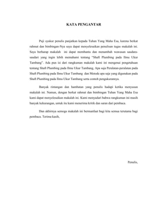 KATA PENGANTAR
Puji syukur penulis panjatkan kepada Tuhan Yang Maha Esa, karena berkat
rahmat dan bimbingan-Nya saya dapat menyelesaikan penulisan tugas makalah ini.
Saya berharap makalah ini dapat membantu dan menambah wawasan saudara-
saudari yang ingin lebih memahami tentang “Shaft Plumbing pada Ilmu Ukur
Tambang”. Ada pun isi dari rangkuman makalah kami ini mengenai pengetahuan
tentang Shaft Plumbing pada Ilmu Ukur Tambang, Apa saja Peralatan-peralatan pada
Shaft Plumbing pada Ilmu Ukur Tambang dan Metode apa saja yang digunakan pada
Shaft Plumbing pada Ilmu Ukur Tambang serta contoh pengukurannya.
Banyak rintangan dan hambatan yang penulis hadapi ketika menyusun
makalah ini. Namun, dengan berkat rahmat dan bimbingan Tuhan Yang Maha Esa
kami dapat menyelesaikan makalah ini. Kami menyadari bahwa rangkuman ini masih
banyak kekurangan, untuk itu kami menerima kritik dan saran dari pembaca.
Dan akhirnya semoga makalah ini bermanfaat bagi kita semua terutama bagi
pembaca. Terima kasih,
Penulis,
 
