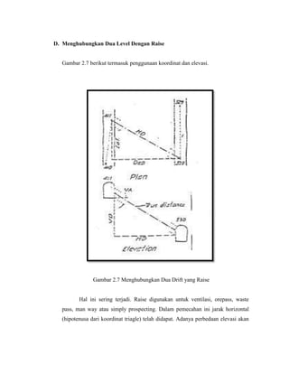 D. Menghubungkan Dua Level Dengan Raise
Gambar 2.7 berikut termasuk penggunaan koordinat dan elevasi.
Gambar 2.7 Menghubungkan Dua Drift yang Raise
Hal ini sering terjadi. Raise digunakan untuk ventilasi, orepass, waste
pass, man way atau simply prospecting. Dalam pemecahan ini jarak horizontal
(hipotenusa dari koordinat triagle) telah didapat. Adanya perbedaan elevasi akan
 