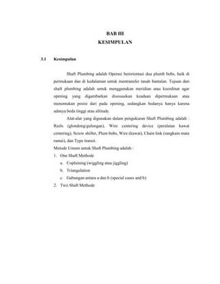 BAB III
KESIMPULAN
3.1 Kesimpulan
Shaft Plumbing adalah Operasi berorientasi dua plumb bobs, baik di
permukaan dan di kedalaman untuk mentransfer tanah bantalan. Tujuan dari
shaft plumbing adalah untuk menggunakan meridian atau koordinat agar
opening yang digambarkan disesuaikan keadaan dipermukaan atau
menentukan posisi dari pada opening, sedangkan bedanya hanya karena
adanya beda tinggi atau altitude.
Alat-alat yang digunakan dalam pengukuran Shaft Plumbing adalah :
Reels (glondong/gulungan), Wire centering device (peralatan kawat
centering), Screw shifter, Plum bobs, Wire (kawat), Chain link (rangkain mata
rantai), dan Type transit.
Metode Umum untuk Shaft Plumbing adalah :
1. One Shaft Methode
a. Coplaining (wiggling atau jiggling)
b. Triangulation
c. Gabungan antara a dan b (special cases and b)
2. Two Shaft Methode
 