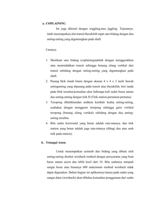 a. COPLAINING
Ini juga dikenal dengan wiggling.atau jiggling. Tujuannya:
ialah menempatkan alat transit/theodolith tepat satu bidang dengan dua
unting-unting yang digantungkan pada shaft.
Caranya:
1. Membuat satu bidang (coplaining)adalah dengan menggerakkan
atau memindahkan transit sehingga benang silang vertikal dari
transit sebidang dengan unting-unting yang digantungkan pada
shaft.
2. Pasang blok timah hitam dengan ukuran 4 x 4 x 3 inchi bawah
untingunting yang dipasang pada transit atau theodolith, beri tanda
pada blok tersebut,kemudian ukur beberapa kali sudut busur antara
dua unting-unting dengan titik D (Titik station permanen pertama).
3. Teropong dibalikkandan arahkan kembali kedua unting-unting,
usahakan dengan menggeser teropong sehingga garis vertikal
teropong (benang silang vertikal) sebidang dengan dua unting-
unting tersebut.
4. Bila sudut horizontal yang benar adalah rata-ratanya, dan titik
station yang benar adalah juga rata-ratanya (dibagi dua atau arah
titik pada station).
b. Triangul Aston
Untuk menempatkan azimuth dari bidang yang dibuat oleh
unting-unting disebut weisbach method dengan persyaratan yang buat
harus antara secon dan lebih kecil dari 10. Bila sudutnya menjadi
sangat besar atau biasanya 600 maksimum method weisbach tidak
dapat digunakan. Dalam bagian ini aplikasinya hanya pada sudut yang
sangat datar (weisbach) akan dibahas kemudian penggunaan dari sudut
 