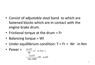 • Consist of adjustable steel band to which are
fastened blocks which are in contact with the
engine brake drum.
• Frictional torque at the drum = Fr
• Balancing torque = Wl
• Under equillibrium condition: T = Fr = Wr in Nm
• Power =
11
2
/
60
2
60 1000
NT
xT in Nm s
NT
xWl in kW
x


  
   

 