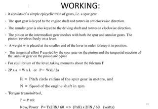 WORKING:
• it consists of a simple epicyclic train of gears, i.e. a spur gear.
• The spur gear is keyed to the engine shaft and rotates in anticlockwise direction.
• The annular gear is also keyed to the driving shaft and rotates in clockwise direction.
• The pinion or the intermediate gear meshes with both the spur and annular gears. The
pinion revolves freely on a lever.
• A weight w is placed at the smaller end of the lever in order to keep it in position.
• The tangential effort P exerted by the spur gear on the pinion and the tangential reaction of
the annular gear on the pinion are equal
• For equilibrium of the lever, taking moments about the fulcrum F
• 2P x a = W x L or P = WxL/ 2a
R = Pitch circle radius of the spur gear in meters, and
N = Speed of the engine shaft in rpm
• Torque transmitted,
𝑇 = 𝑃 ×R
Now, Power P= Tx2ΠN/ 60 => (PxR) x 2ΠN / 60 (watts)
22
 