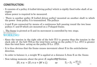 CONSTRUCTION:
• It consists of a pulley A (called driving pulley) which is rigidly fixed tothe shaft of an
engine
whose power is required to be measured.
• There is another pulley B (called driven pulley) mounted on another shaft to which
the power from pulley A is transmitted. The pulleys
• A and B are connected by means of a continuous belt passing round the two loose
pulleys C and D which are mounted on a T-shaped frame.
• The frame is pivoted at E and its movement is controlled by two stops.
WORKING:
• Since the tension in the tight side of the belt (T1) is greater than the tension in the
slack side of the belt (T2),so the total force acting on the pulley C (i.e. 2T1) is greater
than the total force acting on the pulley D (i.e. 2T2).
• It is thus obvious that the frame causes movement about E in the anticlockwise
direction.
• In order to balance it, a weight W is applied at a distance L from E on the frame.
• Now taking moments about the pivot E, neglecting friction,
24
 