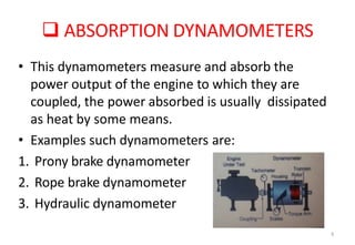  ABSORPTION DYNAMOMETERS
6
• This dynamometers measure and absorb the
power output of the engine to which they are
coupled, the power absorbed is usually dissipated
as heat by some means.
• Examples such dynamometers are:
1. Prony brake dynamometer
2. Rope brake dynamometer
3. Hydraulic dynamometer
 