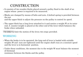 CONSTRUCTION
 It consists of two wooden blocks placed around a pulley fixed to the shaft of an
engine whose power is required to be measured.
 Blocks are clamped by means of bolts and nuts. A helical spring is provided between
the nut
and the upper block to adjust the pressure on the pulley to control its speed.
 The upper block has a long lever attached to it and carries a weight W at its outer
end. A counter weight is placed at the other end of the lever which balances the
brake when unloaded.
 In order to limit the motion of the lever, two stops provided.
WORKING
 When the brake is to be operated, the long end of lever is loaded with suitable
weights W and nuts are tightened until the engine shaft runs at a constant speed
and the lever is in horizontal position.
 Under these conditions, the moment due to the weight W must balance the moment
of frictional
resistance between the blocks and the pulley.
8
 