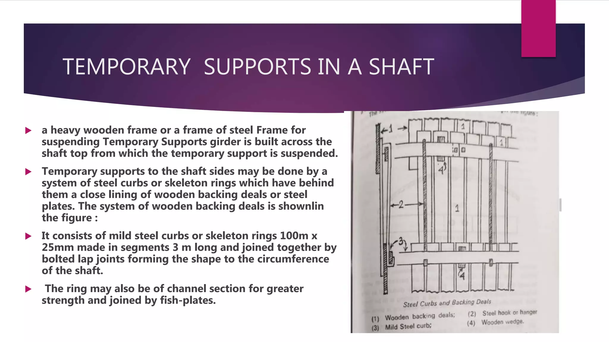 TEMPORARY SUPPORTS IN A SHAFT
 a heavy wooden frame or a frame of steel Frame for
suspending Temporary Supports girder is built across the
shaft top from which the temporary support is suspended.
 Temporary supports to the shaft sides may be done by a
system of steel curbs or skeleton rings which have behind
them a close lining of wooden backing deals or steel
plates. The system of wooden backing deals is shownlin
the figure :
 It consists of mild steel curbs or skeleton rings 100m x
25mm made in segments 3 m long and joined together by
bolted lap joints forming the shape to the circumference
of the shaft.
 The ring may also be of channel section for greater
strength and joined by fish-plates.
 