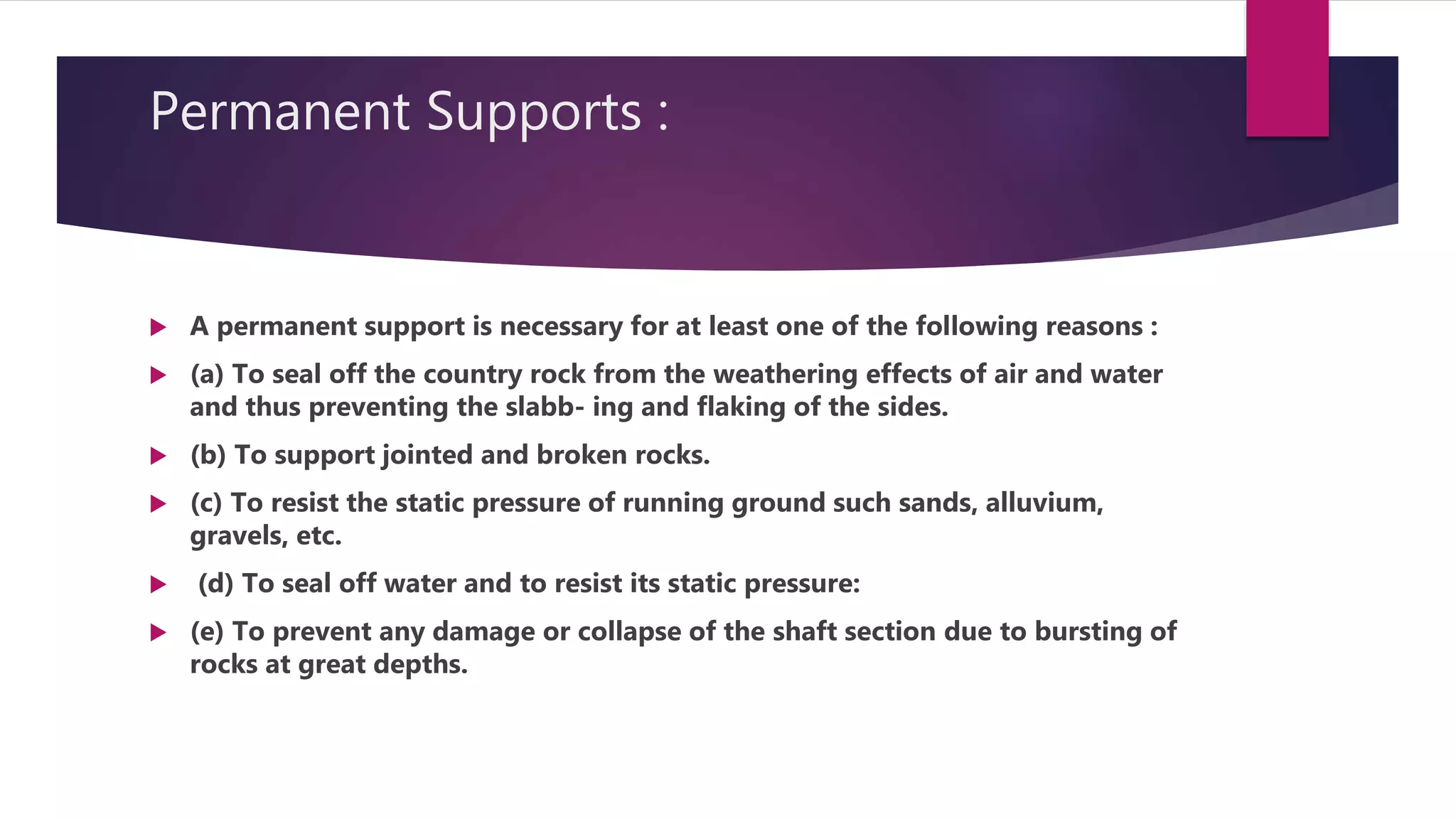 Permanent Supports :
 A permanent support is necessary for at least one of the following reasons :
 (a) To seal off the country rock from the weathering effects of air and water
and thus preventing the slabb- ing and flaking of the sides.
 (b) To support jointed and broken rocks.
 (c) To resist the static pressure of running ground such sands, alluvium,
gravels, etc.
 (d) To seal off water and to resist its static pressure:
 (e) To prevent any damage or collapse of the shaft section due to bursting of
rocks at great depths.
 