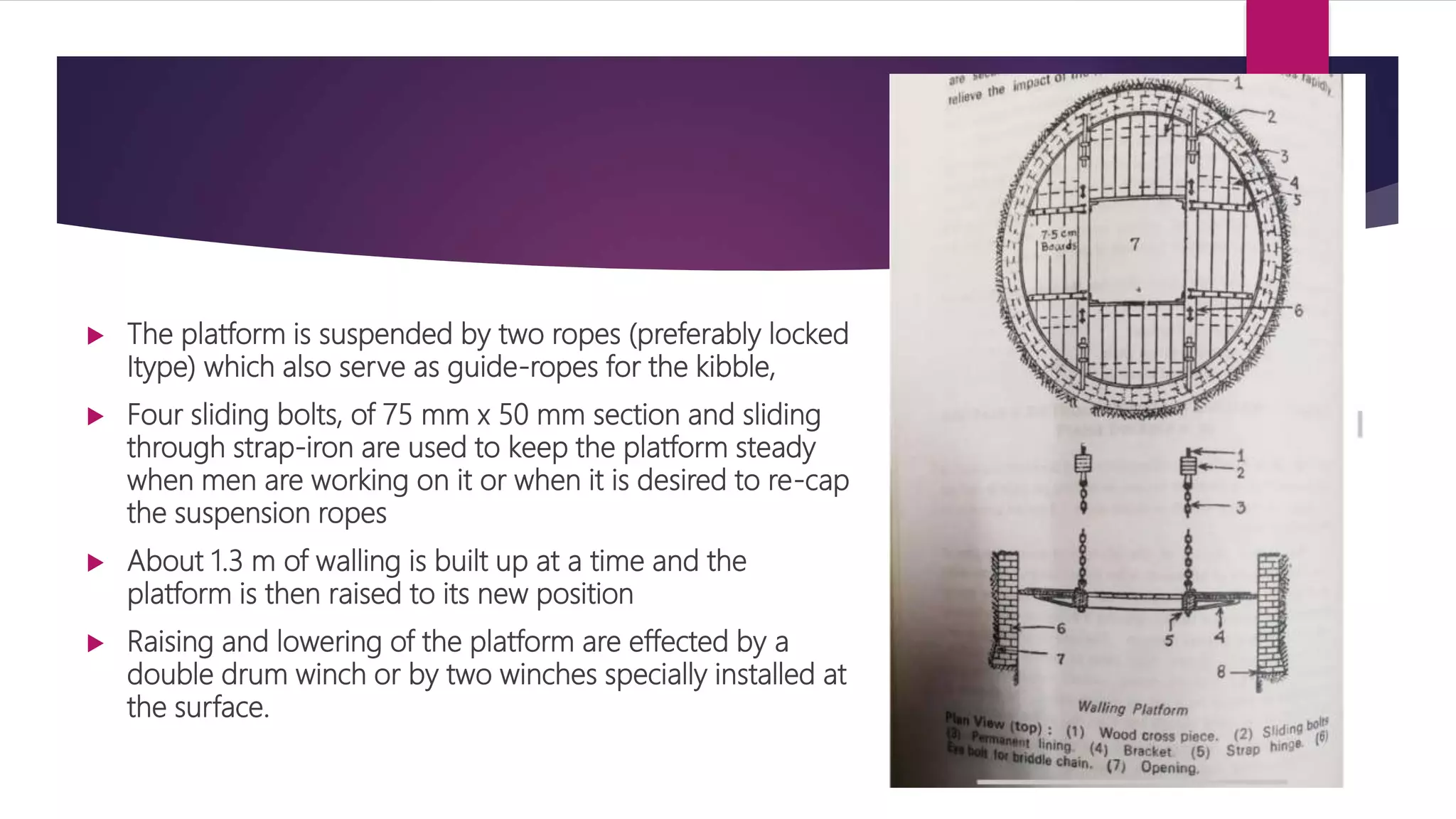  The platform is suspended by two ropes (preferably locked
Itype) which also serve as guide-ropes for the kibble,
 Four sliding bolts, of 75 mm x 50 mm section and sliding
through strap-iron are used to keep the platform steady
when men are working on it or when it is desired to re-cap
the suspension ropes
 About 1.3 m of walling is built up at a time and the
platform is then raised to its new position
 Raising and lowering of the platform are effected by a
double drum winch or by two winches specially installed at
the surface.
 