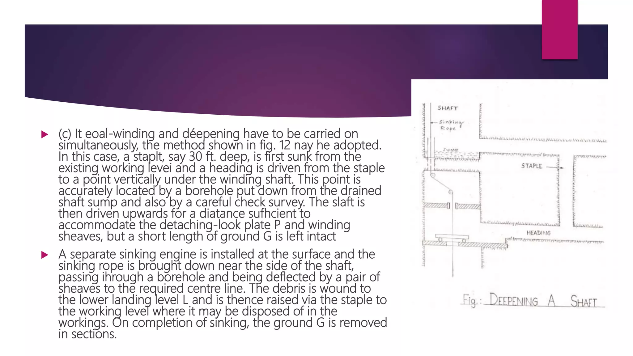  (c) It eoal-winding and déepening have to be carried on
simultaneously, the method shown in fig. 12 nay he adopted.
In this case, a staplt, say 30 ft. deep, is first sunk from the
existing working levei and a heading is driven from the staple
to a point vertically under the winding shaft. This point is
accurately located by a borehole put down from the drained
shaft sump and also by a careful check survey. The slaft is
then driven upwards for a diatance sufhcient to
accommodate the detaching-look plate P and winding
sheaves, but a short Iength of ground G is left intact
 A separate sinking engine is installed at the surface and the
sinking rope is brought down near the side of the shaft,
passing ihrough a borehole and being deflected by a pair of
sheaves to the required centre line. The debris is wound to
the lower landing level L and is thence raised via the staple to
the working level where it may be disposed of in the
workings. On completion of sinking, the ground G is removed
in sections.
 