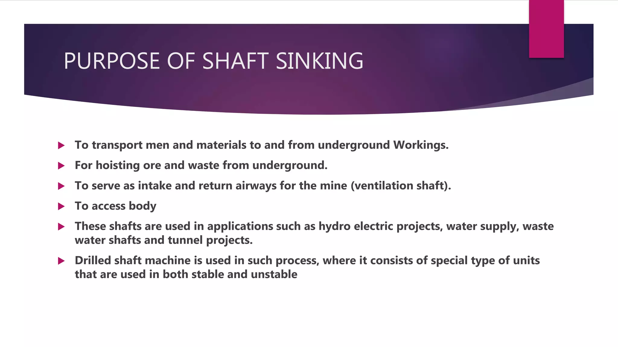 PURPOSE OF SHAFT SINKING
 To transport men and materials to and from underground Workings.
 For hoisting ore and waste from underground.
 To serve as intake and return airways for the mine (ventilation shaft).
 To access body
 These shafts are used in applications such as hydro electric projects, water supply, waste
water shafts and tunnel projects.
 Drilled shaft machine is used in such process, where it consists of special type of units
that are used in both stable and unstable
 