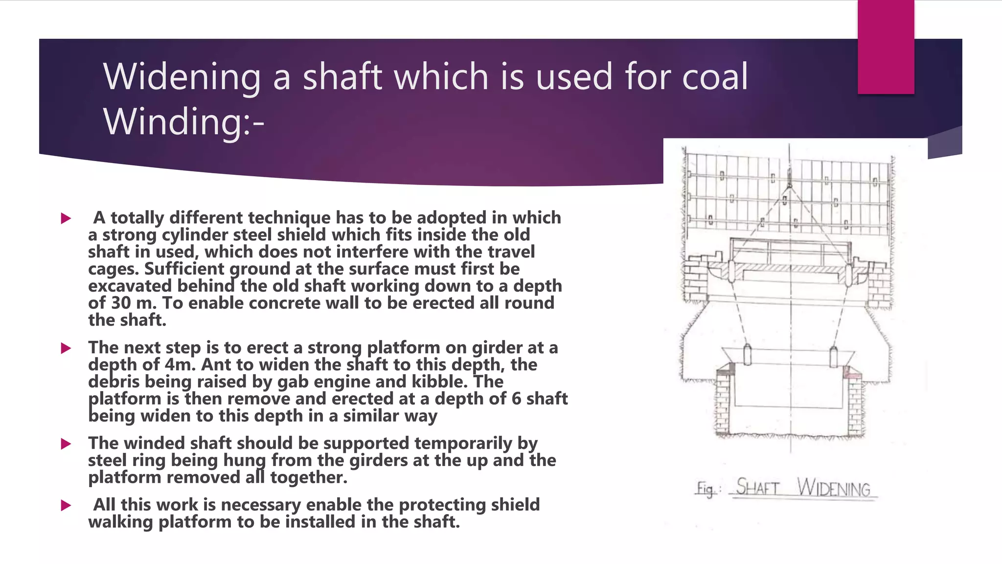 Widening a shaft which is used for coal
Winding:-
 A totally different technique has to be adopted in which
a strong cylinder steel shield which fits inside the old
shaft in used, which does not interfere with the travel
cages. Sufficient ground at the surface must first be
excavated behind the old shaft working down to a depth
of 30 m. To enable concrete wall to be erected all round
the shaft.
 The next step is to erect a strong platform on girder at a
depth of 4m. Ant to widen the shaft to this depth, the
debris being raised by gab engine and kibble. The
platform is then remove and erected at a depth of 6 shaft
being widen to this depth in a similar way
 The winded shaft should be supported temporarily by
steel ring being hung from the girders at the up and the
platform removed all together.
 All this work is necessary enable the protecting shield
walking platform to be installed in the shaft.
 