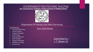 GOVERNMENT POLYTECHNIC NAGPUR
Topic: Shaft Sinking
Submitted by:-
 Shreyash Sakharkar
 Anand Vaidya
 Yogesh Kalmegh
 Yash Fating
 Sanyog Meshram
 Ankit Fender
 Yogesh Dahiwale
 Shubham surnkar
 Suraj mane
Submitted to :-
J. T. Rawan Sir
Department Of Mining And Mine Surveying
(An autonomous institute of Government of Maharashtra)
 