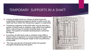 TEMPORARY SUPPORTS IN A SHAFT
 a heavy wooden frame or a frame of steel Frame for
suspending Temporary Supports girder is built across the
shaft top from which the temporary support is suspended.
 Temporary supports to the shaft sides may be done by a
system of steel curbs or skeleton rings which have behind
them a close lining of wooden backing deals or steel
plates. The system of wooden backing deals is shownlin
the figure :
 It consists of mild steel curbs or skeleton rings 100m x
25mm made in segments 3 m long and joined together by
bolted lap joints forming the shape to the circumference
of the shaft.
 The ring may also be of channel section for greater
strength and joined by fish-plates.
 