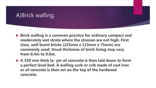 A)Brick walling.
 Brick walling is a common practice for ordinary compact and
moderately wet strata where the stresses are not high. First
class, well burnt bricks (225mm x 115mm x 75mm) are
commonly used. Usual thickness of brick lining may vary
from 0.4m to 0.6m.
 A 150 mm thick la- yer of concrete is then laid down to form
a perfect level bed. A walling curb or crib made of cast iron
or of concrete is then set on the top of the hardened
concrete.
 
