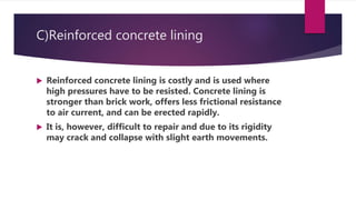 C)Reinforced concrete lining
 Reinforced concrete lining is costly and is used where
high pressures have to be resisted. Concrete lining is
stronger than brick work, offers less frictional resistance
to air current, and can be erected rapidly.
 It is, however, difficult to repair and due to its rigidity
may crack and collapse with slight earth movements.
 