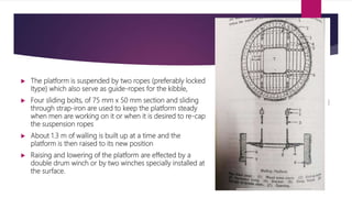  The platform is suspended by two ropes (preferably locked
Itype) which also serve as guide-ropes for the kibble,
 Four sliding bolts, of 75 mm x 50 mm section and sliding
through strap-iron are used to keep the platform steady
when men are working on it or when it is desired to re-cap
the suspension ropes
 About 1.3 m of walling is built up at a time and the
platform is then raised to its new position
 Raising and lowering of the platform are effected by a
double drum winch or by two winches specially installed at
the surface.
 