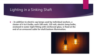 Lighting in a Sinking Shaft
 : In addition to electric cap lamps used by individual workers, a
cluster of 4 to 6 bulbs, each 100 watt, 110 volt, electric lamp bulbs,
enclosed in water-tight fitting with reinforced glass, is fixed at the
end of an armoured cable for shaft bottom illumination.
 