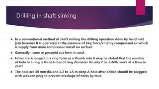 Drilling in shaft sinking
 In a conventional method of shaft sinking the drilling operation done by hand held
jack hammer It is operated at the pressure of 6kg force/cm2 by compressed air which
is supply from main compressor install on surface
 Generally , cone or pyramid cut form is used.
 Holes are arranged in a ring form as a thumb rule it may be stated that the number
of hole in a ring is three times of ring diameter Usually 2 or 3 drills work at a time in
shaft
 The hole are 38 mm dia and 1.2 to 1.5 m deep A hole after drilled should be plugged
with wooden plug to prevent blockage of holes by mud
 