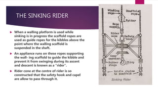 THE SINKING RIDER
 When a walling platform is used while
sinking is in progress the scaffold ropes are
used as guide ropes for the kibbles above the
point where the walling scaffold is
suspended in the shaft.
 An appliance runs on these ropes supporting
the wall- ing scaffold to guide the kibble and
prevent it from swinging during its ascent
and descent is known as a "rider".
 Rider cone at the centre of rider is so
constructed that the safety hook and capel
are allow to pass through it.
 