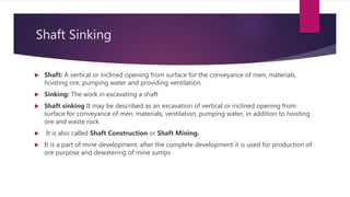 Shaft Sinking
 Shaft: A vertical or inclined opening from surface for the conveyance of men, materials,
hoisting ore, pumping water and providing ventilation.
 Sinking: The work in excavating a shaft
 Shaft sinking It may be described as an excavation of vertical or inclined opening from
surface for conveyance of men, materials, ventilation, pumping water, in addition to hoisting
ore and waste rock
 It is also called Shaft Construction or Shaft Mining.
 It is a part of mine development, after the complete development it is used for production of
ore purpose and dewatering of mine sumps
 