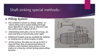 Shaft sinking special methods:-
 Pilling System
 This method is known as simply "piling" or
"sheet piling and is suited sinking through
loose deposits of sand, mud, or alluvium near
the surface upto a depth of 20 m.
 Interlocking steel piles, 6 m to 10 m long, are
used and they are practically water-tight
 Additional lengths may be available by welding
or riveting two or three lengths of piles.
 At the surface, the piles are set up to form a
ring and then they are hammered down in
rotation, each member being driven a few
metres at a time by a direct-acting steam piling
hammer.
 