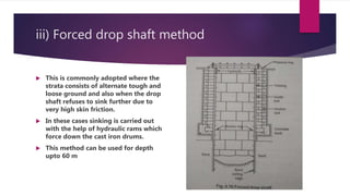 iii) Forced drop shaft method
 This is commonly adopted where the
strata consists of alternate tough and
loose ground and also when the drop
shaft refuses to sink further due to
very high skin friction.
 In these cases sinking is carried out
with the help of hydraulic rams which
force down the cast iron drums.
 This method can be used for depth
upto 60 m
 