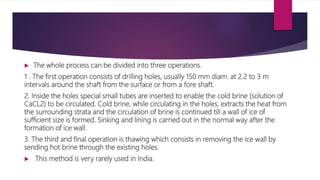  The whole process can be divided into three operations.
1 . The first operation consists of drilling holes, usually 150 mm diam. at 2.2 to 3 m
intervals around the shaft from the surface or from a fore shaft.
2. Inside the holes special small tubes are inserted to enable the cold brine (solution of
CaCL2) to be circulated. Cold brine, while circulating in the holes, extracts the heat from
the surrounding strata and the circulation of brine is continued till a wall of ice of
sufficient size is formed. Sinking and lining is carried out in the normal way after the
formation of ice wall.
3. The third and final operation is thawing which consists in removing the ice wall by
sending hot brine through the existing holes.
 This method is very rarely used in India.
 
