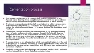 Cementation process
 This process can be used in all cases of shaft sinking, particularly in any
fissured water- bearing strata except in running sand or loose ground. It can
be successfully applied in sinking even when the inrush of water is heavy.
 Treatment of, ground around the shaft is carried out to achieve one or more
of the following objeetives: (1) To stabilise the collapsing ground, (2) To
reduce the inflow of ground water, (3) To avoid flooding, (4) To prevent sand
“boiling".
 The method consists in drilling the holes as shown in Fig. and then injecting
slurry of water and cement under pressure through the holes till they are
completely sealed of In the past injection was done at low pressures like 6
kgf/cm? but it has been proved that hi pressure of the order of 300 kgf/cm?
can be used successfully. The water cement ratio can e changed according to
the requirements.
 A process known as pre-silicatisation, which reduces the friction of at the rock
to the passage of cement is necessary in certain types of rocks. Extra holes are
drilled forthe purpose and are treated first with silicate of soda and then with
aluminium sulphate.
 The holes to be treated with chemicals are known as "product-hole" and their
number is usually three times that of cementation holes.
 