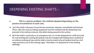 DEEPENING EXISTING SHAFTS :-
 This is a specia! problem, the method adopted depending on the
precise circumstances in each case.
 (a) If the shaft is disused, it must first be examined, repaired, reventilated and drained.
There- after the necesry sinking cquipment must be installed and the deepening may
proceed in the ordinary manner, tihe debris being wound to the surface.
 (b) It the shaft is used only as an emergency exit, or is to be deepened In a shift not used
for coal-winding the existing pit-bottom may be arranged with folding doors similarly to
an ordinary sinking-pit tep and the debris may be raised to be pit-bottom level by a tail
rope secured to cne of the existing cages. Thereafter, it is disposed of in the existing
workings.
 