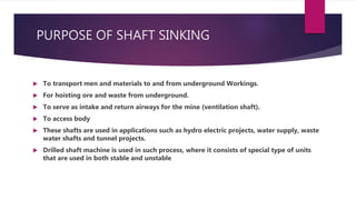 PURPOSE OF SHAFT SINKING
 To transport men and materials to and from underground Workings.
 For hoisting ore and waste from underground.
 To serve as intake and return airways for the mine (ventilation shaft).
 To access body
 These shafts are used in applications such as hydro electric projects, water supply, waste
water shafts and tunnel projects.
 Drilled shaft machine is used in such process, where it consists of special type of units
that are used in both stable and unstable
 