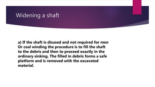 Widening a shaft
a) If the shaft is disused and not required for men
Or coal winding the procedure is to fill the shaft
to the debris and then to proceed exactly in the
ordinary sinking. The filled in debris forms a safe
platform and is removed with the excavated
material.
 